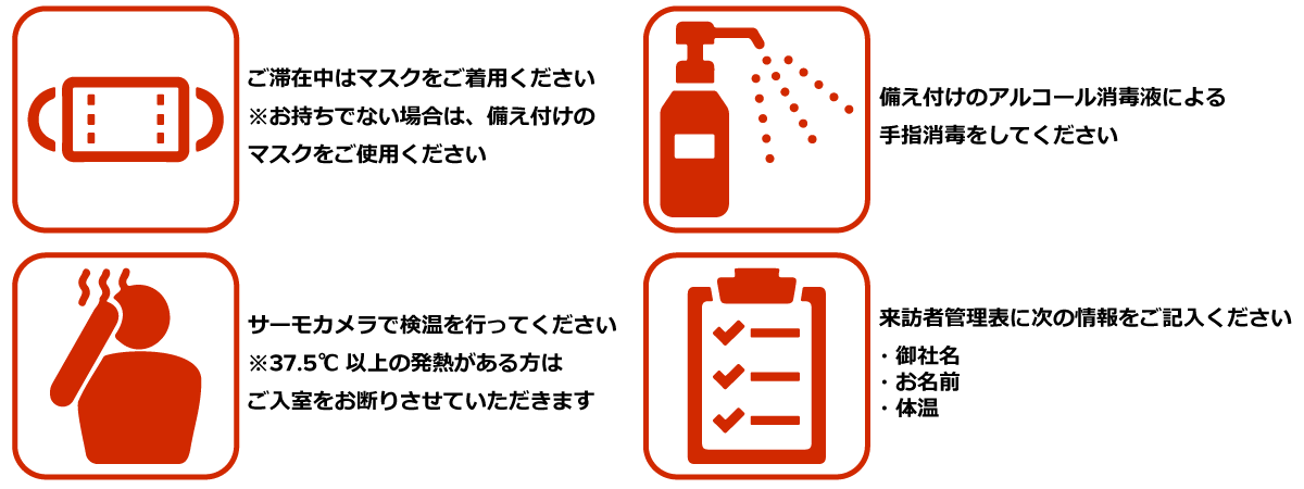 ご滞在中はマスクをご着用ください。お持ちでない場合は、備え付けのマスクをご使用ください。備え付けのアルコール消毒液による 手指消毒をしてください。サーモカメラで検温を行ってください。37.5℃ 以上の発熱がある方はご入室をお断りさせていただきます。来訪者管理表に御社名、お名前、体温をご記入ください。