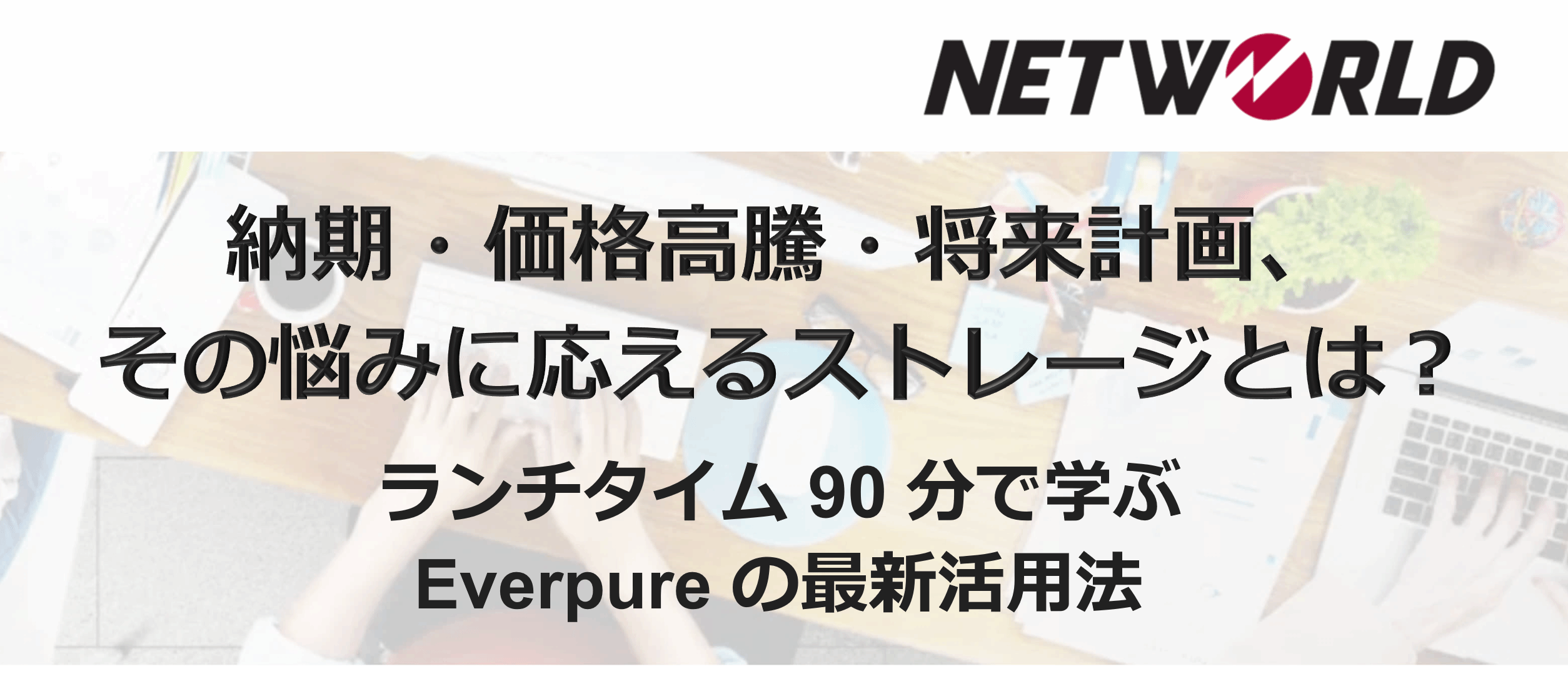 Networld 主催・Everpure 協賛：納期・価格高騰・将来計画、その悩みに応えるストレージとは？